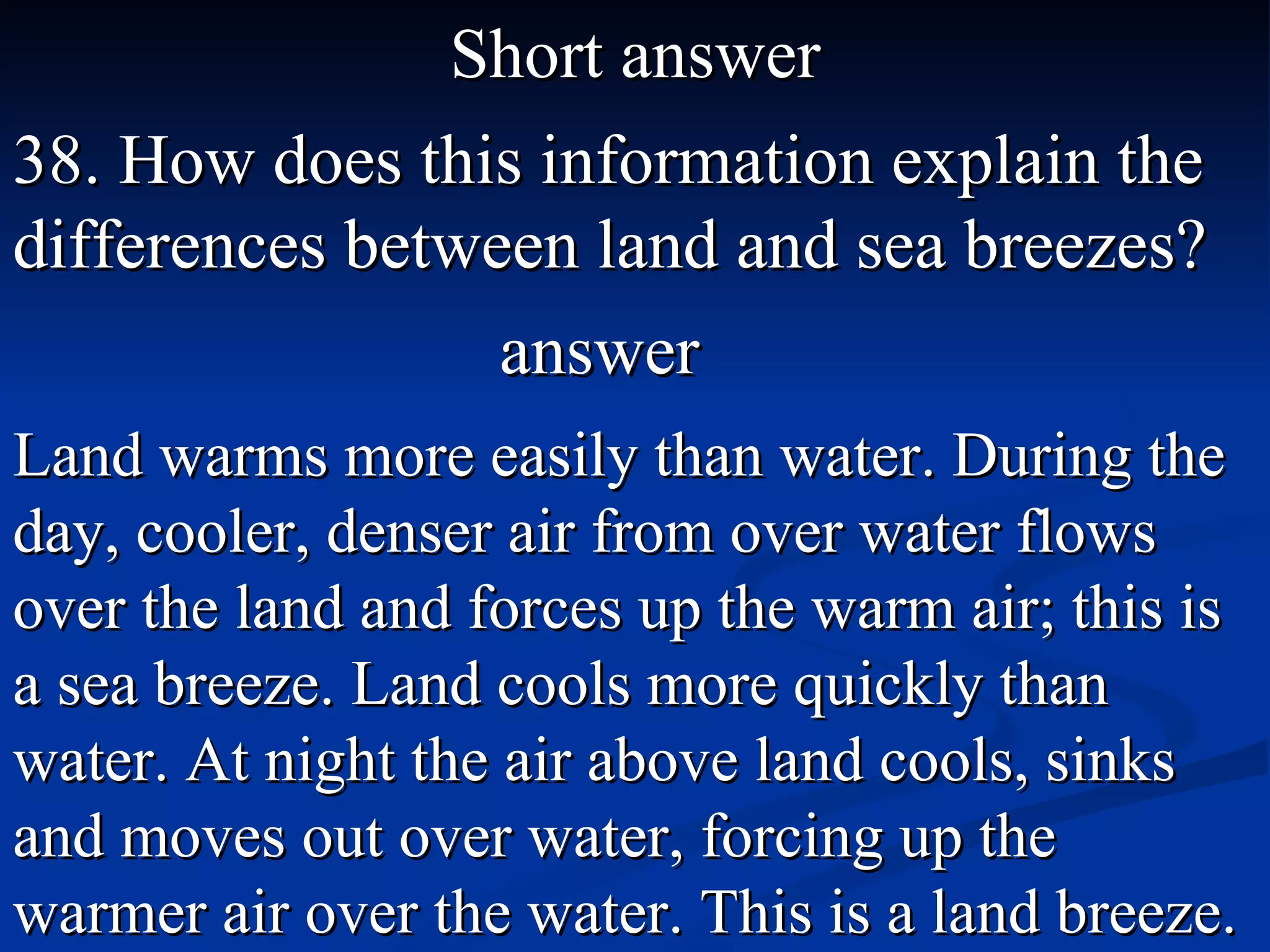 Short answer 38. How does this information explain the differences between land and sea breezes? Land warms more easily than water. During the day, cooler, denser air from over water flows over the land and forces up the warm air; this is a sea breeze. Land cools more quickly than water. At night the air above land cools, sinks and moves out over water, forcing up the warmer air over the water. This is a land breeze. answer 