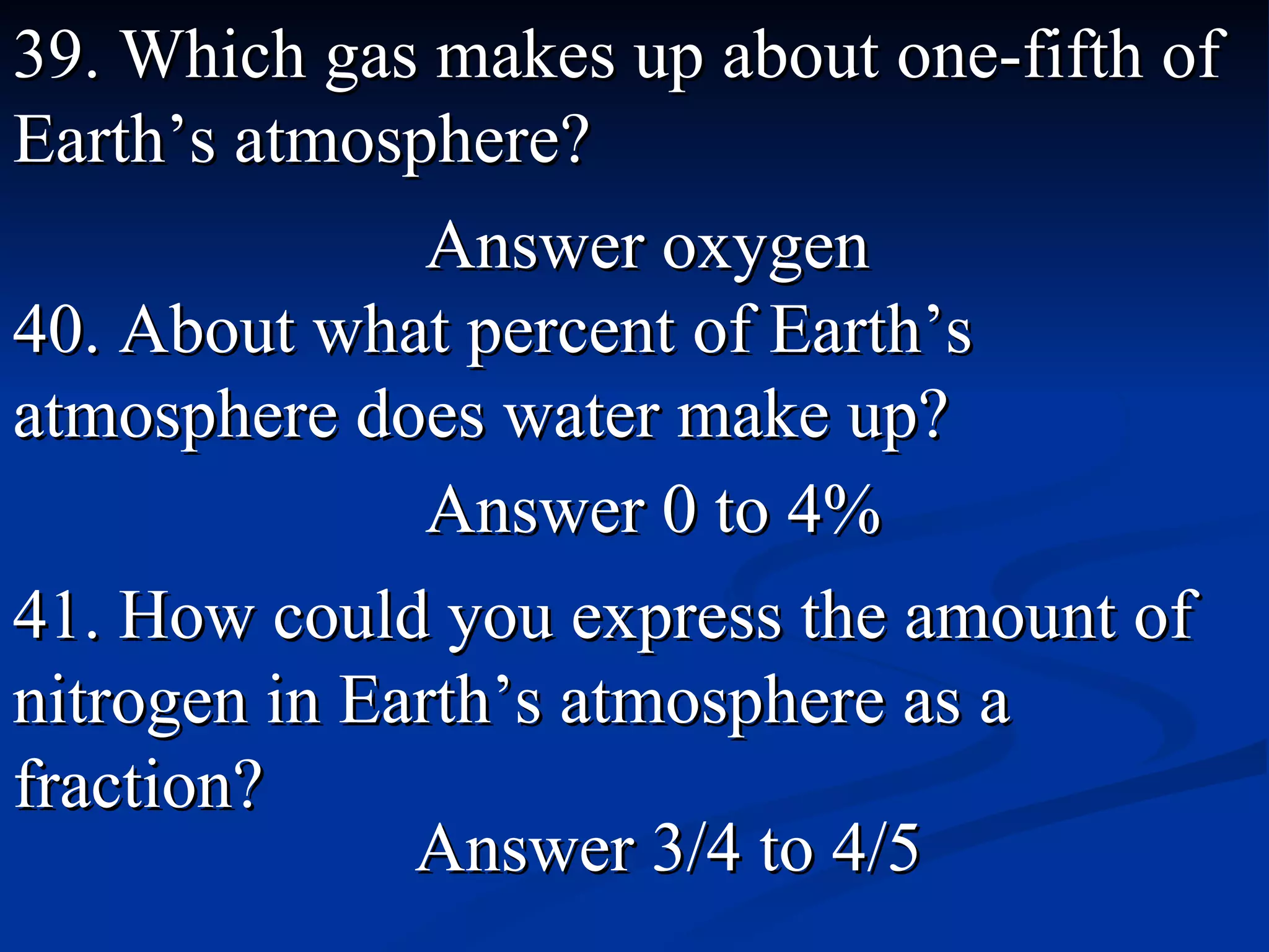 39. Which gas makes up about one-fifth of   Earth’s atmosphere? Answer oxygen 40. About what percent of Earth’s atmosphere does water make up? Answer 0 to 4% 41. How could you express the amount of nitrogen in Earth’s atmosphere as a fraction? Answer 3/4 to 4/5  