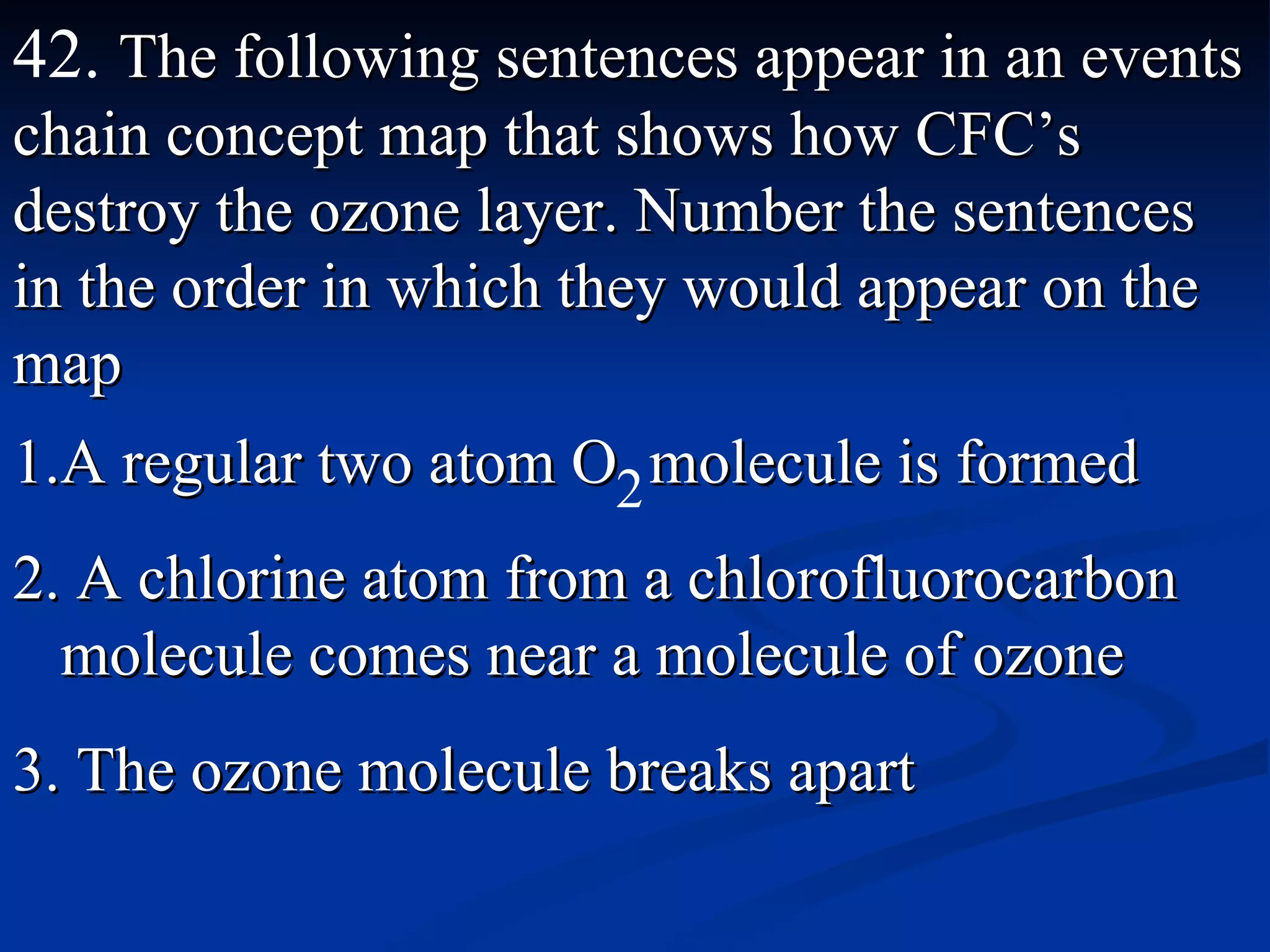 42.  The following sentences appear in an events chain concept map that shows how CFC’s destroy the ozone layer. Number the sentences in the order in which they would appear on the map A regular two atom O  molecule is formed A chlorine atom from a chlorofluorocarbon molecule comes near a molecule of ozone The ozone molecule breaks apart 2 