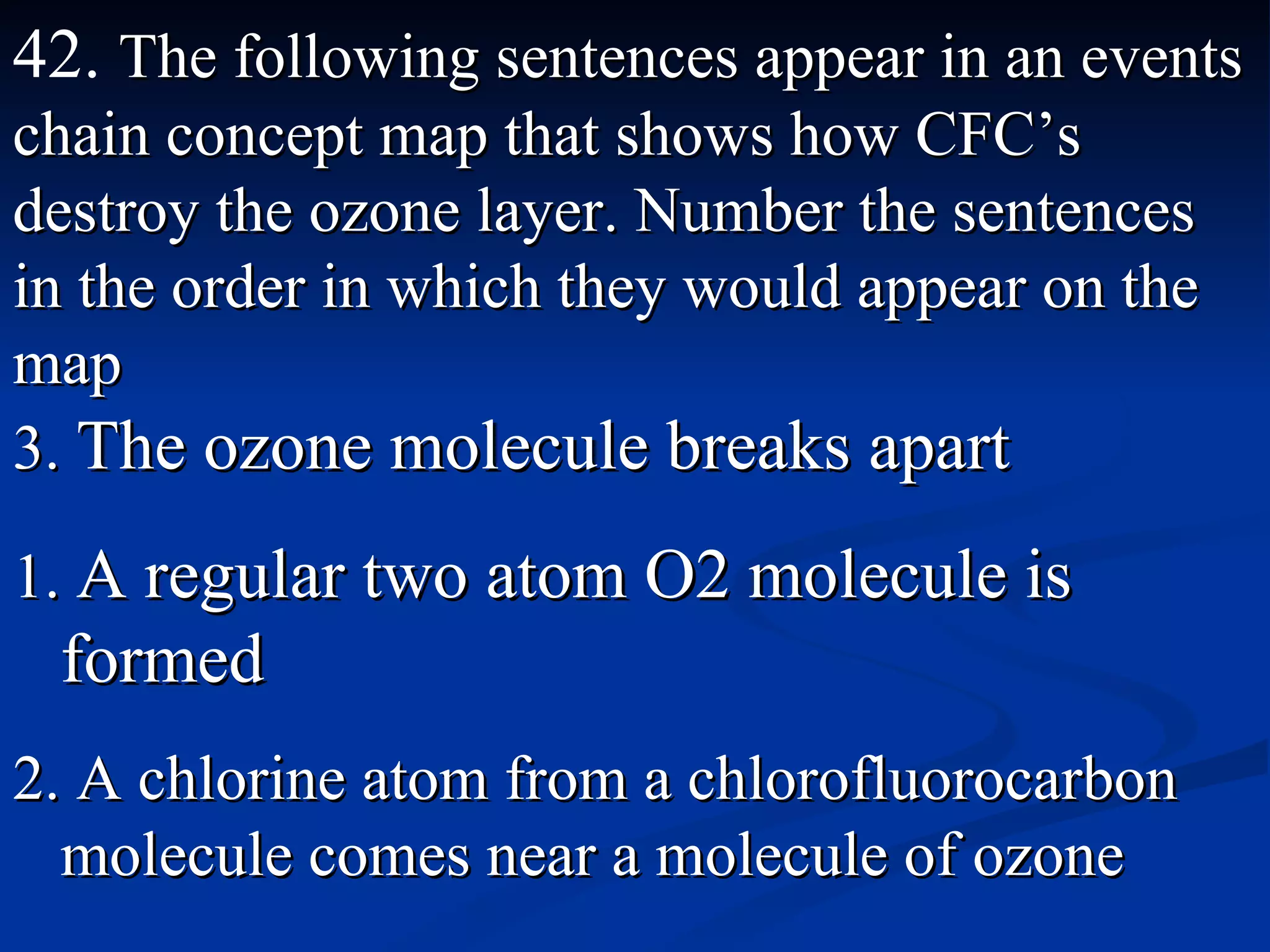 42.  The following sentences appear in an events chain concept map that shows how CFC’s destroy the ozone layer. Number the sentences in the order in which they would appear on the map 3.  The ozone molecule breaks apart 1.  A regular two atom O2 molecule is formed 2. A chlorine atom from a chlorofluorocarbon molecule comes near a molecule of ozone 