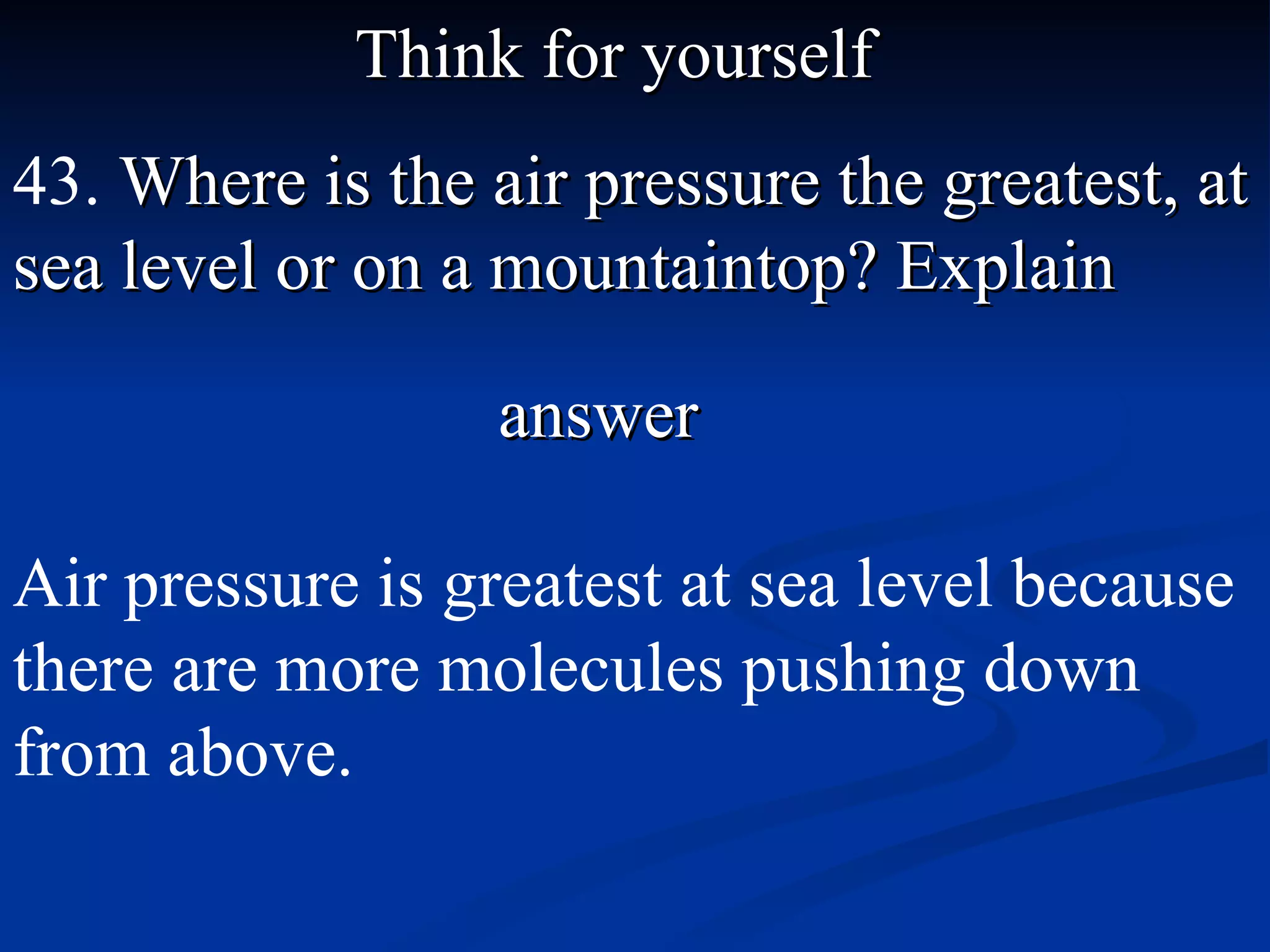 Think for yourself 43.  Where is the air pressure the greatest, at sea level or on a mountaintop? Explain answer Air pressure is greatest at sea level because there are more molecules pushing down from above. 
