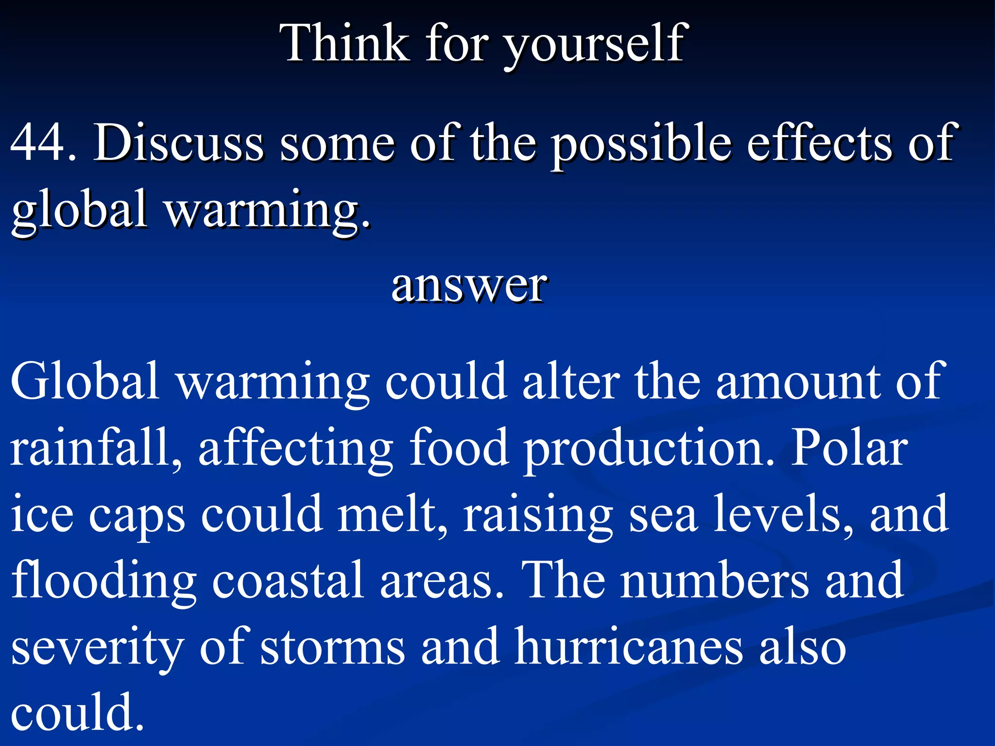Think for yourself 44.  Discuss some of the possible effects of global warming. answer Global warming could alter the amount of rainfall, affecting food production. Polar ice caps could melt, raising sea levels, and flooding coastal areas. The numbers and severity of storms and hurricanes also could. 