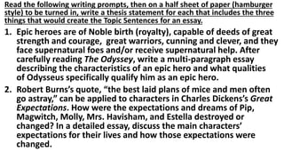 Read the following writing prompts, then on a half sheet of paper (hamburger
style) to be turned in, write a thesis statement for each that includes the three
things that would create the Topic Sentences for an essay.
1. Epic heroes are of Noble birth (royalty), capable of deeds of great
strength and courage, great warriors, cunning and clever, and they
face supernatural foes and/or receive supernatural help. After
carefully reading The Odyssey, write a multi-paragraph essay
describing the characteristics of an epic hero and what qualities
of Odysseus specifically qualify him as an epic hero.
2. Robert Burns’s quote, “the best laid plans of mice and men often
go astray,” can be applied to characters in Charles Dickens’s Great
Expectations. How were the expectations and dreams of Pip,
Magwitch, Molly, Mrs. Havisham, and Estella destroyed or
changed? In a detailed essay, discuss the main characters’
expectations for their lives and how those expectations were
changed.
 