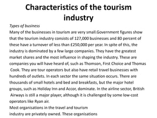 Characteristics of the tourism
                   industry
Types of business
Many of the businesses in tourism are very small.Government figures show
that the tourism industry consists of 127,000 businesses and 80 percent of
these have a turnover of less than £250,000 per year. In spite of this, the
industry is dominated by a few large companies. They have the greatest
market shares and the most influence in shaping the industry. These are
companies you will have heard of, such as Thomson, First Choice and Thomas
 Cook. They are tour operators but also have retail travel businesses with
hundreds of outlets. In each sector the same situation occurs. There are
thousands of small hotels and bed and breakfasts, but the major hotel
groups, such as Holiday Inn and Accor, dominate. In the airline sector, British
 Airways is still a major player, although it is challenged by some low-cost
operators like Ryan air.
Most organisations in the travel and tourism
industry are privately owned. These organisations
 