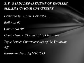 Prepared by: Gohil. Devikaba. J
Roll no.: 05
Course No.:06
Course Name: The Victorian Literature
Topic Name: Characteristics of the Victorian
Age
Enrolment No. : Pg14101015
S. B. GARDI DEPARTMENT OF ENGLISH
M.K.BHAVNAGAR UNIVERSITY
 