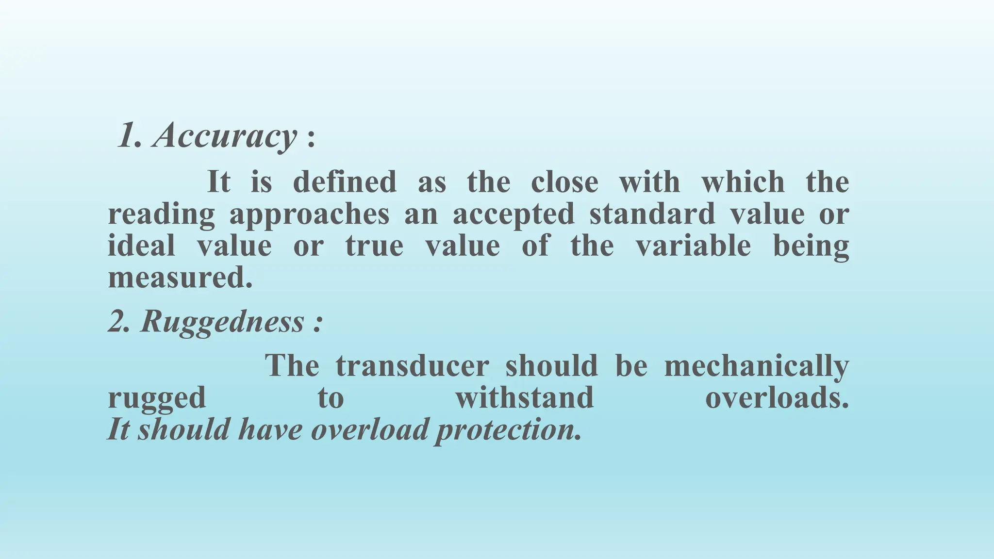 1. Accuracy :
It is defined as the close with which the
reading approaches an accepted standard value or
ideal value or true value of the variable being
measured.
2. Ruggedness :
The transducer should be mechanically
rugged to withstand overloads.
It should have overload protection.