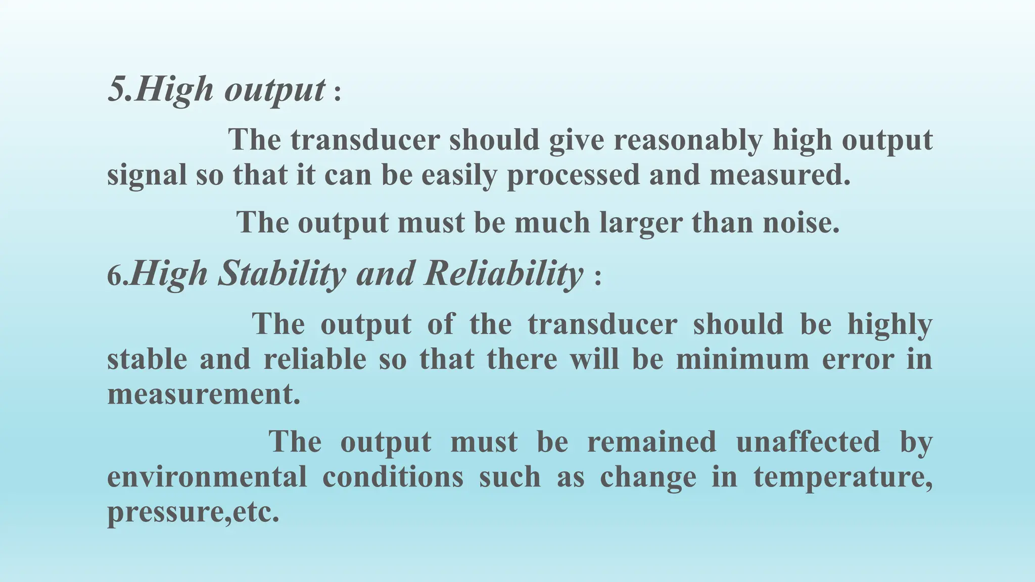 5.High output :
The transducer should give reasonably high output
signal so that it can be easily processed and measured.
The output must be much larger than noise.
6.High Stability and Reliability :
The output of the transducer should be highly
stable and reliable so that there will be minimum error in
measurement.
The output must be remained unaffected by
environmental conditions such as change in temperature,
pressure,etc.