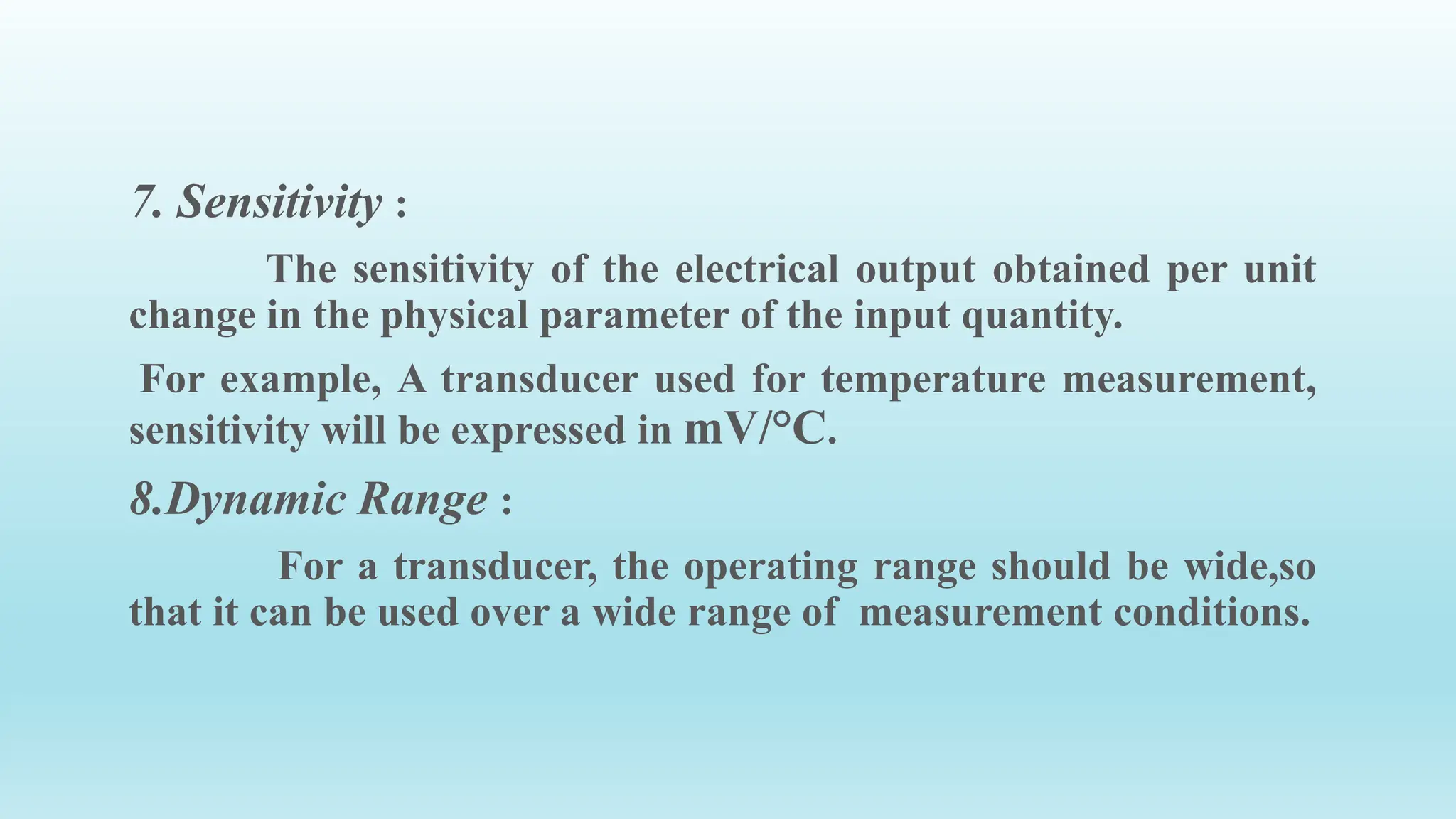 7. Sensitivity :
The sensitivity of the electrical output obtained per unit
change in the physical parameter of the input quantity.
For example, A transducer used for temperature measurement,
sensitivity will be expressed in mV/°C.
8.Dynamic Range :
For a transducer, the operating range should be wide,so
that it can be used over a wide range of measurement conditions.