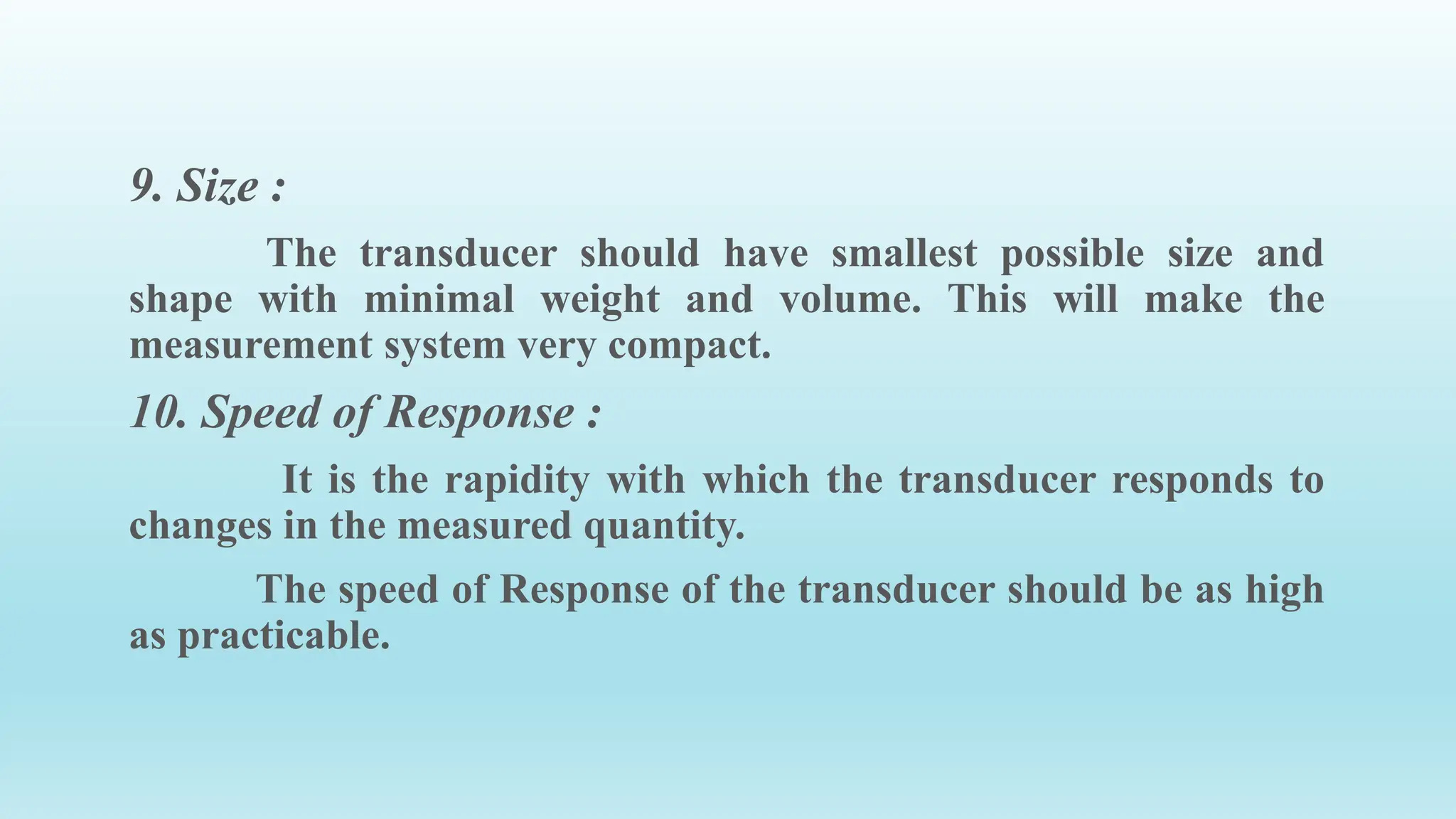 9. Size :
The transducer should have smallest possible size and
shape with minimal weight and volume. This will make the
measurement system very compact.
10. Speed of Response :
It is the rapidity with which the transducer responds to
changes in the measured quantity.
The speed of Response of the transducer should be as high
as practicable.