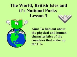 The World, British Isles and it’s National Parks  Lesson 3 Aim: To find out about the physical and human characteristics of the countries that make up the UK.  