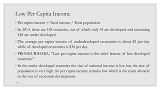 Low Per Capita Income
◦ Per capita income = Total income / Total population
◦ In 2013, there are 182 countries, out of which only 34 are developed and remaining
148 are under developed.
◦ The average per capita income of underdeveloped economies is about $2 per day
while of developed economies is $30 per day.
◦ PROF.KURIHARA, ”Low per capita income is the chief feature of less developed
countries.”
◦ In the under developed countries the size of national income is low but the size of
population is very high. So per capita income remains low which is the main obstacle
in the way of economic development.
_GMV_
 