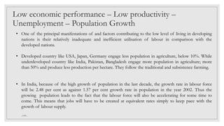 • One of the principal manifestations of and factors contributing to the low level of living in developing
nations is their relatively inadequate and inefficient utilisation of labour in comparison with the
developed nations.
• Developed country like USA, Japan, Germany engage less population in agriculture, below 10%. While
underdeveloped country like India, Pakistan, Bangladesh engage more population in agriculture; more
than 50% and produce less production per hectare. They follow the traditional and subsistence farming.
• In India, because of the high growth of population in the last decade, the growth rate in labour force
will be 2.48 per cent as against 1.57 per cent growth rate in population in the year 2002. Thus the
growing population leads to the fact that the labour force will also be accelerating for some time to
come. This means that jobs will have to be created at equivalent rates simply to keep pace with the
growth of labour supply.
Low economic performance – Low productivity –
Unemployment – Population Growth
_GMV_
 