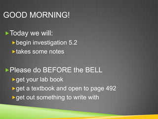 GOOD MORNING!

Today we will:
  begin investigation 5.2
  takes some notes


Please do BEFORE the BELL
  get your lab book
  get a textbook and open to page 492
  get out something to write with
 