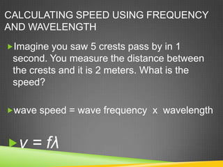 CALCULATING SPEED USING FREQUENCY
AND WAVELENGTH
Imagine you saw 5 crests pass by in 1
 second. You measure the distance between
 the crests and it is 2 meters. What is the
 speed?

wave speed = wave frequency x wavelength



v = fλ
 