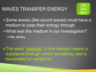 Key
WAVES TRANSFER ENERGY                 Term
                                      Alert!

Some waves (like sound waves) must have a
 medium to pass their energy through
What was the medium in our investigation?
  the slinky


The word “medium” in this context means a
 substance through which something else is
 transmitted or carried on
 