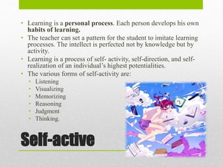 Self-active
• Learning is a personal process. Each person develops his own
habits of learning.
• The teacher can set a pattern for the student to imitate learning
processes. The intellect is perfected not by knowledge but by
activity.
• Learning is a process of self- activity, self-direction, and self-
realization of an individual’s highest potentialities.
• The various forms of self-activity are:
• Listening
• Visualizing
• Memorizing
• Reasoning
• Judgment
• Thinking.
 