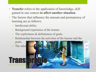 Transferable
• Transfer refers to the application of knowledge, skill
gained in one context to affect another situation.
• The factors that influence the amount and permanency of
learning are as follows:
• Intellectual ability
• Background experience of the learner.
• The explicitness & definiteness of goals.
• Relationship between the activities of the learner and the
goals.
• The whole heartedness of the learner’s approach.
 