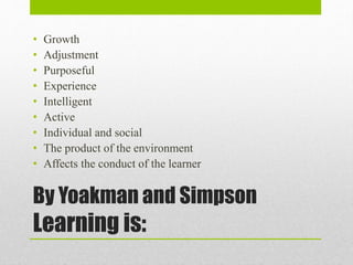 By Yoakman and Simpson
Learning is:
• Growth
• Adjustment
• Purposeful
• Experience
• Intelligent
• Active
• Individual and social
• The product of the environment
• Affects the conduct of the learner
 