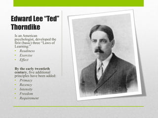 Edward Lee “Ted”
Thorndike
Is an American
psychologist, developed the
first (basic) three “Laws of
Learning:”
• Readiness
• Exercise
• Effect
By the early twentieth
century, five additional
principles have been added:
• Primacy
• Recency
• Intensity
• Freedom
• Requirement
 
