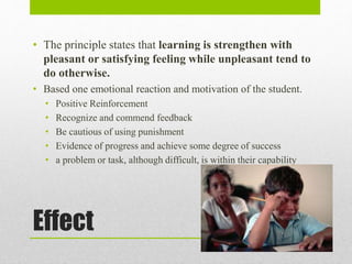 Effect
• The principle states that learning is strengthen with
pleasant or satisfying feeling while unpleasant tend to
do otherwise.
• Based one emotional reaction and motivation of the student.
• Positive Reinforcement
• Recognize and commend feedback
• Be cautious of using punishment
• Evidence of progress and achieve some degree of success
• a problem or task, although difficult, is within their capability
 