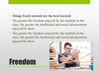 Freedom
• Things freely learned are the best learned
• The greater the freedom enjoyed by the students in the
class, the greater the intellectual and moral advancement
enjoyed by them
• The greater the freedom enjoyed by the students in the
class, the greater the intellectual and moral advancement
enjoyed by them
 