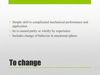 To change
• Simple skill to complicated mechanical performance and
application
• Its is caused partly or wholly by experience
• Includes change of behavior in emotional sphere
 
