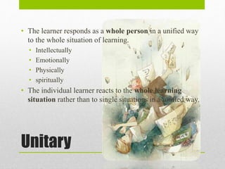 Unitary
• The learner responds as a whole person in a unified way
to the whole situation of learning.
• Intellectually
• Emotionally
• Physically
• spiritually
• The individual learner reacts to the whole learning
situation rather than to single situations in a unified way.
 