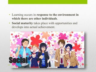 Social
• Learning occurs in response to the environment in
which there are other individuals.
• Social maturity takes place with opportunities and
develops into actual achievement.
 