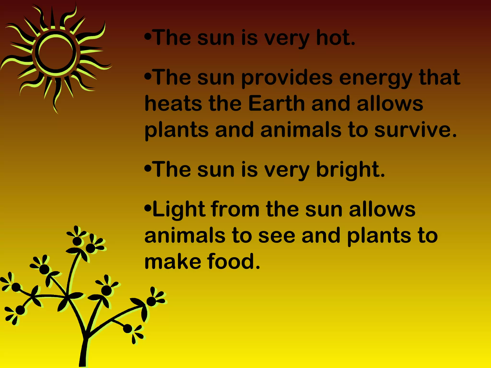 •The sun is very hot.
•The sun provides energy that
heats the Earth and allows
plants and animals to survive.
•The sun is very bright.
•Light from the sun allows
animals to see and plants to
make food.
 