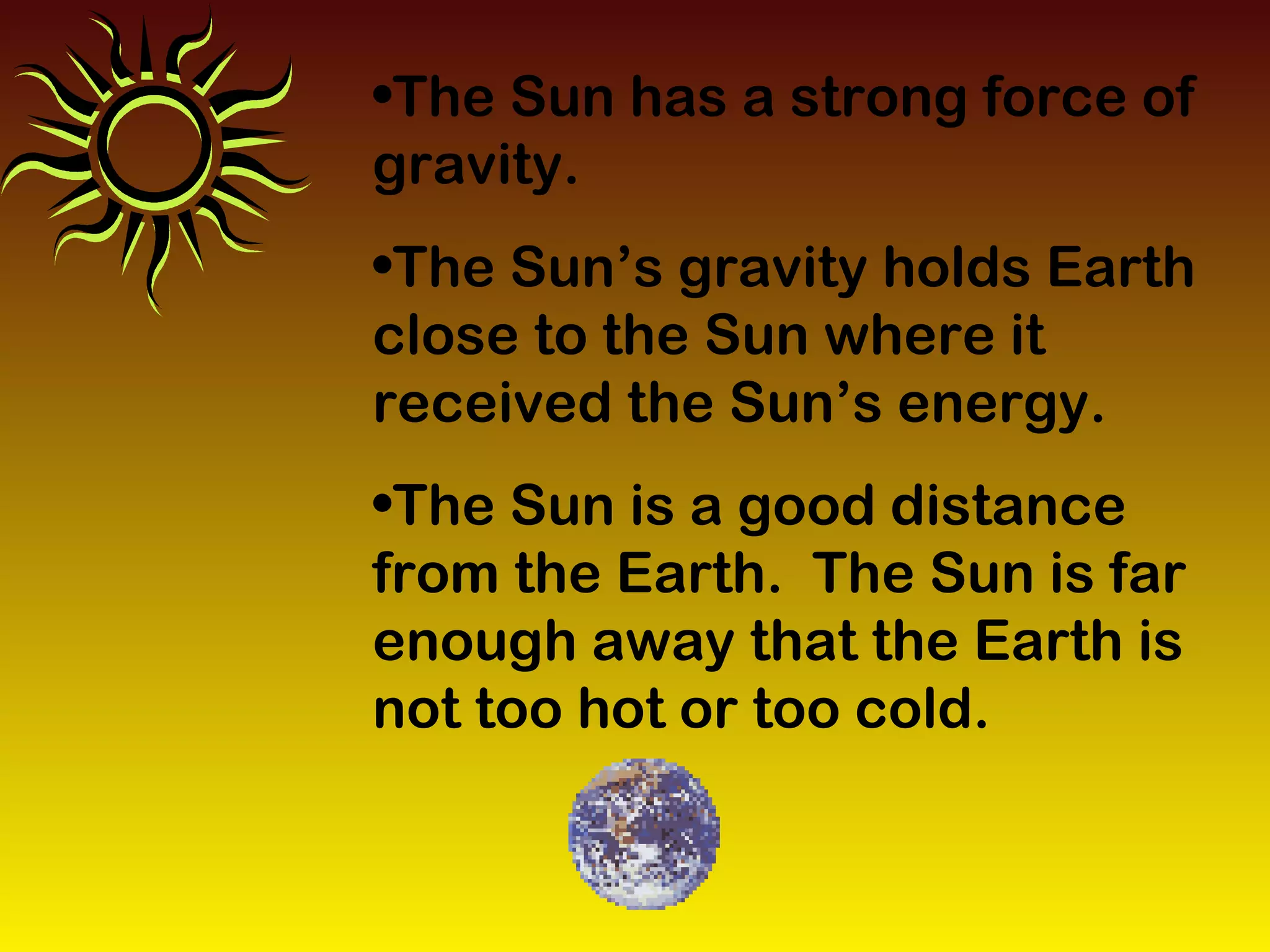 •The Sun has a strong force of
gravity.
•The Sun’s gravity holds Earth
close to the Sun where it
received the Sun’s energy.
•The Sun is a good distance
from the Earth. The Sun is far
enough away that the Earth is
not too hot or too cold.
 
