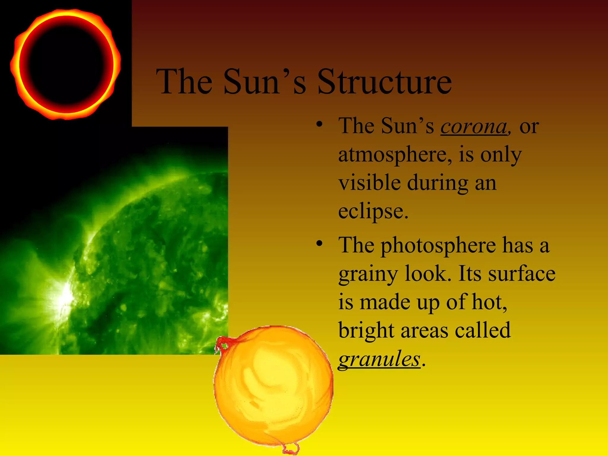The Sun’s Structure
• The Sun’s corona, or
atmosphere, is only
visible during an
eclipse.
• The photosphere has a
grainy look. Its surface
is made up of hot,
bright areas called
granules.
 