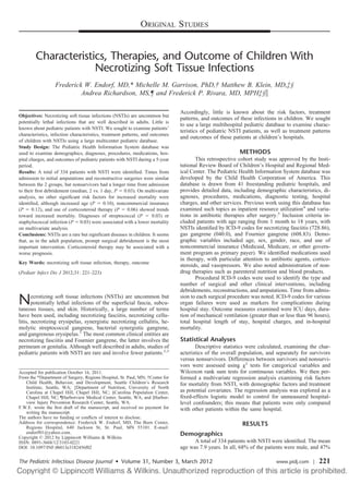ORIGINAL STUDIES


        Characteristics, Therapies, and Outcome of Children With
                     Necrotizing Soft Tissue Infections
                  Frederick W. Endorf, MD,* Michelle M. Garrison, PhD,† Matthew B. Klein, MD,‡§
                           Andrea Richardson, MS,¶ and Frederick P. Rivara, MD, MPH‡§ʈ

                                                                               Accordingly, little is known about the risk factors, treatment
Objectives: Necrotizing soft tissue infections (NSTIs) are uncommon but
                                                                               patterns, and outcomes of these infections in children. We sought
potentially lethal infections that are well described in adults. Little is
                                                                               to use a large multihospital pediatric database to examine charac-
known about pediatric patients with NSTI. We sought to examine patients’
                                                                               teristics of pediatric NSTI patients, as well as treatment patterns
characteristics, infection characteristics, treatment patterns, and outcomes
                                                                               and outcomes of these patients at children’s hospitals.
of children with NSTIs using a large multicenter pediatric database.
Study Design: The Pediatric Health Information System database was
used to examine demographics, diagnoses, procedures, medications, hos-                                    METHODS
pital charges, and outcomes of pediatric patients with NSTI during a 5-year           This retrospective cohort study was approved by the Insti-
period.                                                                        tutional Review Board of Children’s Hospital and Regional Med-
Results: A total of 334 patients with NSTI were identiﬁed. Times from          ical Center. The Pediatric Health Information System database was
admission to initial amputations and reconstructive surgeries were similar     developed by the Child Health Corporation of America. This
between the 2 groups, but nonsurvivors had a longer time from admission        database is drawn from 41 freestanding pediatric hospitals, and
to their ﬁrst debridement (median, 2 vs. 1 day, P ϭ 0.03). On multivariate     provides detailed data, including demographic characteristics, di-
analysis, no other signiﬁcant risk factors for increased mortality were        agnoses, procedures, medications, diagnostic testing, hospital
identiﬁed, although increased age (P ϭ 0.10), noncommercial insurance          charges, and other services. Previous work using this database has
(P ϭ 0.12), and use of corticosteroid therapy (P ϭ 0.06) showed trends         examined such topics as inpatient resource utilization4 and varia-
toward increased mortality. Diagnoses of streptococcal (P ϭ 0.03) or           tions in antibiotic therapies after surgery.5 Inclusion criteria in-
staphylococcal infection (P ϭ 0.03) were associated with a lower mortality     cluded patients with age ranging from 1 month to 18 years, with
on multivariate analysis.                                                      NSTIs identiﬁed by ICD-9 codes for necrotizing fasciitis (728.86),
Conclusions: NSTIs are a rare but signiﬁcant diseases in children. It seems    gas gangrene (040.0), and Fournier gangrene (608.83). Demo-
that, as in the adult population, prompt surgical debridement is the most      graphic variables included age, sex, gender, race, and use of
important intervention. Corticosteroid therapy may be associated with a        noncommercial insurance (Medicaid, Medicare, or other govern-
worse prognosis.                                                               ment program as primary payer). We identiﬁed medications used
                                                                               in therapy, with particular attention to antibiotic agents, cortico-
Key Words: necrotizing soft tissue infection, therapy, outcome
                                                                               steroids, and vasopressors. We also noted administration of non-
(Pediatr Infect Dis J 2012;31: 221–223)                                        drug therapies such as parenteral nutrition and blood products.
                                                                                      Procedural ICD-9 codes were used to identify the type and
                                                                               number of surgical and other clinical interventions, including
                                                                               debridements, reconstructions, and amputations. Time from admis-

N      ecrotizing soft tissue infections (NSTIs) are uncommon but
       potentially lethal infections of the superﬁcial fascia, subcu-
taneous tissues, and skin. Historically, a large number of terms
                                                                               sion to each surgical procedure was noted. ICD-9 codes for various
                                                                               organ failures were used as markers for complications during
                                                                               hospital stay. Outcome measures examined were ICU days, dura-
have been used, including necrotizing fasciitis, necrotizing cellu-            tion of mechanical ventilation (greater than or less than 96 hours),
litis, necrotizing erysipelas, synergistic necrotizing cellulitis, he-         total hospital length of stay, hospital charges, and in-hospital
molytic streptococcal gangrene, bacterial synergistic gangrene,                mortality.
and gangrenous erysipelas.1 The most common clinical entities are
necrotizing fasciitis and Fournier gangrene, the latter involves the           Statistical Analyses
perineum or genitalia. Although well described in adults, studies of                  Descriptive statistics were calculated, examining the char-
pediatric patients with NSTI are rare and involve fewer patients.2,3           acteristics of the overall population, and separately for survivors
                                                                               versus nonsurvivors. Differences between survivors and nonsurvi-
                                                                               vors were assessed using ␹2 tests for categorical variables and
Accepted for publication October 16, 2011.                                     Wilcoxon rank sum tests for continuous variables. We then per-
From the *Department of Surgery, Regions Hospital, St. Paul, MN; †Center for   formed a multivariate regression analysis examining risk factors
   Child Health, Behavior, and Development, Seattle Children’s Research        for mortality from NSTI, with demographic factors and treatment
   Institute, Seattle, WA; ‡Department of Nutrition, University of North
   Carolina at Chapel Hill, Chapel Hill, NC; §Carolina Population Center,      as potential covariates. The regression analysis was explored as a
   Chapel Hill, NC; ¶Harborview Medical Center, Seattle, WA; and ࿣Harbor-      ﬁxed-effects logistic model to control for unmeasured hospital-
   view Injury Prevention Research Center, Seattle, WA.                        level confounders; this means that patients were only compared
F.W.E. wrote the ﬁrst draft of the manuscript, and received no payment for     with other patients within the same hospital.
   writing the manuscript.
The authors have no funding or conﬂicts of interest to disclose.
Address for correspondence: Frederick W. Endorf, MD, The Burn Center,                                      RESULTS
   Regions Hospital, 640 Jackson St, St. Paul, MN 55101. E-mail:
   endorf01@yahoo.com.                                                         Demographics
Copyright © 2012 by Lippincott Williams & Wilkins
ISSN: 0891-3668/12/3103-0221                                                         A total of 334 patients with NSTI were identiﬁed. The mean
DOI: 10.1097/INF.0b013e3182456f02                                              age was 7.9 years. In all, 68% of the patients were male, and 47%

The Pediatric Infectious Disease Journal • Volume 31, Number 3, March 2012                                                www.pidj.com |     221
 