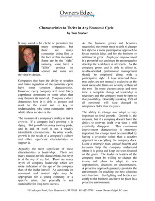 Characteristics to Thrive in Any Economic Cycle
                                         by Tom Stocker


It may sound a bit cliché or premature for          As the business grows and becomes
                    many companies, but             successful, the owner must be able to change
                    there      are       many       her style to a more participative approach to
                    companies doing fine in         foster outside ideas and for the business to
                    the face of this recession.     continue to grow. Employee empowerment
                    Some are in the “right”         is a powerful tool and must be encouraged to
                    industry, some have a           develop the workforce at all levels. As the
                    “killer”    product      or     company grows and is able to afford it,
                    service and some are            results-oriented professional management
thriving by design.                                 should be employed along with a
                                                    participative style. I have observed these
Companies that have the ability to weather          two styles are not mutually exclusive as the
and thrive regardless of the economic cycle         most successful firms are actually a blend of
have    some     common       characteristics.      the two. In some circumstances and over
However, every company will most likely             time, a complete change of leadership is
experience downturns or some crises that            necessary and the company must be open to
may threaten its survival. Company culture          that possibility. Generally speaking, 85% of
determines how it is able to prepare and            all personnel will have changed in
react to the event and is key to                    companies older than ten years.
understanding why some companies thrive
while others survive or die.                        The ability to change and adapt is very
                                                    important to feed growth. Growth is the
The measure of a company’s ability to last is       measure, but if a company doesn’t have the
growth. If a company isn’t growing it is            ability to reinvent itself over time it will
dying. But growth has many moving parts,            eventually disappear.       This continuous
and in and of itself is not a readily               improvement characteristic is extremely
identifiable characteristic. In other words,        important, but change must be controlled by
growth is the result of a company’s culture         having a proactive rather than a reactive
and other significant characteristics to            approach to everything the company does.
support it.                                         Using a strategic plan, annual budgets and
                                                    forecasts help the company understand
Arguably the most significant of these
                                                    where it is going and keep the team focused
characteristics is leadership. There are
                                                    on the goals. The leader or leaders of the
many nuances to this characteristic, but style
                                                    company must be willing to change the
is at the top of my list. There are many
                                                    vision and plans to adapt to new
styles of company leadership which are
                                                    opportunities, situations or circumstances.
more indicative of the age of the company
                                                    A proactive approach generally provides the
than of the leader herself. An autocratic or
                                                    environment for reaching the best solutions
command and control style may be
                                                    and direction. Firefighting and heroics are
appropriate for a young company or a
                                                    costly to the business and have no place in a
specific crisis, but generally is not
                                                    proactive environment.
sustainable for long-term success.

       10 Larkspur Road, East Greenwich, RI 02818 401-451-9799   www.OwnersEdgeLLC.com
 