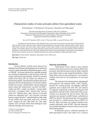 JAMBULINGAM et al.: PROPERTIES OF ACTIVATED CARBONS FROM AGRICULTURAL WASTES                                           495
Journal of Scientific & Industrial Research
Vol. 66, June 2007, pp.495-500




         Characteristic studies of some activated carbons from agricultural wastes
                         M Jambulingam1,*, S Karthikeyan2, P Sivakumar2, J Kiruthika3 and T Maiyalagan4
                                    1
                                      PG & Research Department of Chemistry, PSG CAS, Coimbatore
                    2
                        Department of Chemistry, Erode Sengunthar Engineering College, Thudupathi, Erode 638 057
                              3
                                Department of Biotechnology, Government College of Technology, Coimbatore
                                              4
                                                Department of Chemistry, IIT Madras, Chennai

                           Received 07 September 2005; revised 17 November 2006; accepted 20 February 2007

                Agricultural wastes like tobacco stem, bulrush Scirpus acutus stem, Leucaena leucocephala shell, Ceiba pentandra
      shell, Pongamia pinnata shell have been explored for the preparation of activated carbon. Characterization studies such as
      bulk density, moisture, ash, fixed carbon, matter soluble in water, matter soluble in acid, pH, decolourising power, phenol
      number, ion exchange capacity, iron content and surface area have been carried out to assess the suitability of these carbons as
      absorbents in water and wastewater. The results obtained show them to be good adsorbents for both organics and inorganics.
      Present study reveals the recovery of valuable adsorbents from readily and cheaply available agriculture wastes.

      Keywords: Activated carbon, Adsorption, Agricultural wastes, Surface area
      IPC Code: C01B31/08



Introduction                                                            Materials and Methods
         Ancient Hindus in India used charcoal for                               Agricultural wastes (tobacco stem, bulrush
drinking water filtration and Egyptians used carbonized                 Scirpus acutus stem, Leucaena leucocephala shell, Ceiba
wood as a medical adsorbent and purifying agent as early                pentandra shell and Pongamia pinnata shell), collected
as 1500 BC1. Activated carbon from vegetable material                   from fallow lands in and around Erode District, Tamil
was introduced industrially in the first part of the 20th               Nadu, India, were cut into small pieces (3 cm), dried in
century, and used in sugar refining2. In the US, activated              sunlight and used for the preparation of activated
carbon from black ash was found very effective in                       carbons.
decolorizing liquids3. Agricultural by-products and waste                        The material to be carbonized was impregnated
materials used for the production of activated carbons                  with respective salt solutions (ZnCl2, CaCl2, Na2SO4,
include olive stones4, almond shells5, apricot and peach                Na2CO3) for varying periods. Accordingly, sufficient
stones6, maize cob7, linseed straw8, saw dust9, rice hulls10,           quantities were soaked well with 10% salt solution
cashew nut hull11, cashew nut sheath12, coconut shells                  (5 l capacity) respectively so that the solution gets well
and jusks13, eucalyptus bark14, linseed cake15 and tea                  adsorbed for a period of 24 h. At the end of 24 h, excess
waste ash16. Besides these, other sources of activated                  solution was decanted off and air-dried. Then the
carbon are sulfonated coal17, tyre coal dust, activated                 materials were placed in muffle furnace carbonized at
bauxite, cement kiln dust18, ground sunflower stalk, shale              400°C for 60 min. The dried materials were powdered
oil ash, rubber seed coat, palm seed coat19, de-oiled                   and activated in a muffle furnace kept at 800°C for
soya20 , baggase fly ash21, Red mud22 etc. This study                   60 min. After activation, the carbons obtained were
explores new activated carbon from biological waste                     washed sufficiently with 4N HCI. Then the materials
materials through various processes.                                    were washed with plenty of water to remove excess acid,
*Author for correspondence                                              dried and powdered.
Tel: 0422-5397901-902                                                            In Dolomite process, sufficient quantities of
E-mail: jambupsggas@rediffmail.com                                      dried agricultural wastes were taken over a calcium
 