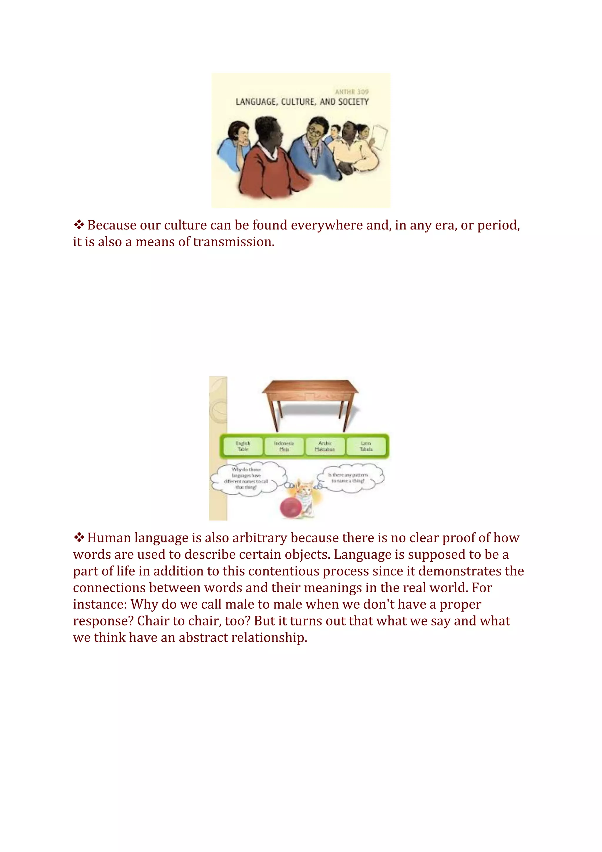 ❖Because our culture can be found everywhere and, in any era, or period,
it is also a means of transmission.
❖Human language is also arbitrary because there is no clear proof of how
words are used to describe certain objects. Language is supposed to be a
part of life in addition to this contentious process since it demonstrates the
connections between words and their meanings in the real world. For
instance: Why do we call male to male when we don't have a proper
response? Chair to chair, too? But it turns out that what we say and what
we think have an abstract relationship.
 