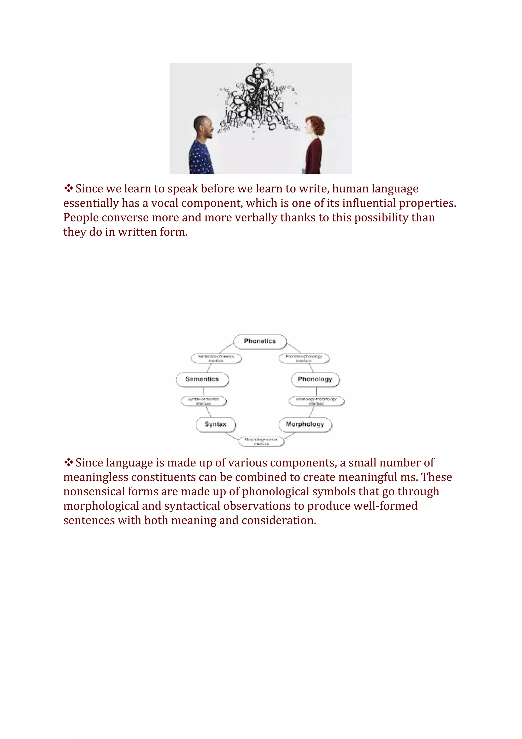❖Since we learn to speak before we learn to write, human language
essentially has a vocal component, which is one of its influential properties.
People converse more and more verbally thanks to this possibility than
they do in written form.
❖Since language is made up of various components, a small number of
meaningless constituents can be combined to create meaningful ms. These
nonsensical forms are made up of phonological symbols that go through
morphological and syntactical observations to produce well-formed
sentences with both meaning and consideration.
 