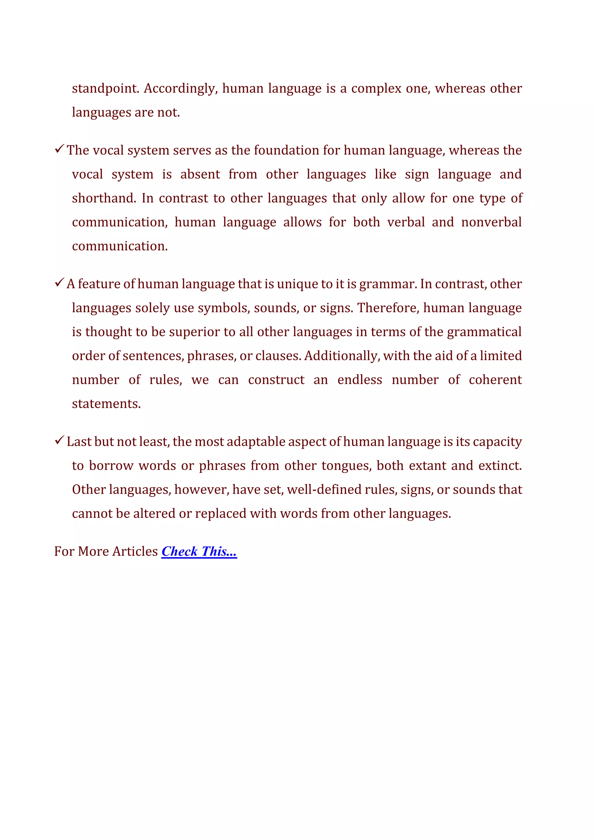 standpoint. Accordingly, human language is a complex one, whereas other
languages are not.
✓The vocal system serves as the foundation for human language, whereas the
vocal system is absent from other languages like sign language and
shorthand. In contrast to other languages that only allow for one type of
communication, human language allows for both verbal and nonverbal
communication.
✓A feature of human language that is unique to it is grammar. In contrast, other
languages solely use symbols, sounds, or signs. Therefore, human language
is thought to be superior to all other languages in terms of the grammatical
order of sentences, phrases, or clauses. Additionally, with the aid of a limited
number of rules, we can construct an endless number of coherent
statements.
✓Last but not least, the most adaptable aspect of human language is its capacity
to borrow words or phrases from other tongues, both extant and extinct.
Other languages, however, have set, well-defined rules, signs, or sounds that
cannot be altered or replaced with words from other languages.
For More Articles Check This...
 
