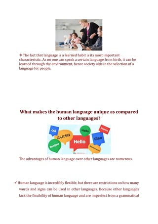 ❖The fact that language is a learned habit is its most important
characteristic. As no one can speak a certain language from birth, it can be
learned through the environment, hence society aids in the selection of a
language for people.
What makes the human language unique as compared
to other languages?
The advantages of human language over other languages are numerous.
✓Human language is incredibly flexible, but there are restrictions on how many
words and signs can be used in other languages. Because other languages
lack the flexibility of human language and are imperfect from a grammatical
 