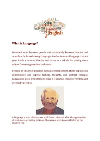 What is Language?
Communication between people and occasionally between humans and
animals is facilitated through language. Another feature of language is that it
gives locals a sense of identity and serves as a vehicle for passing down
culture from one generation to the next.
Because of this most priceless human accomplishment, Homo sapiens can
communicate and express feelings, thoughts, and abstract concepts.
Language is also a living thing because it is created, changes over time, and
eventually perishes.
A language is a set of sentences with finite rules and a limitless generation
of sentences, according to Noam Chomsky, a well-known thinker of the
modern era.
 
