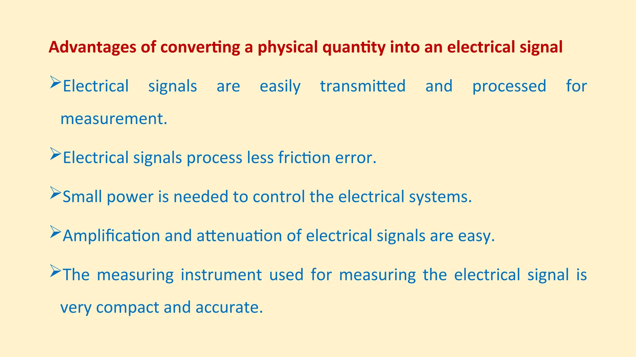 Advantages of converting a physical quantity into an electrical signal
Electrical signals are easily transmitted and processed for
measurement.
Electrical signals process less friction error.
Small power is needed to control the electrical systems.
Amplification and attenuation of electrical signals are easy.
The measuring instrument used for measuring the electrical signal is
very compact and accurate.
 