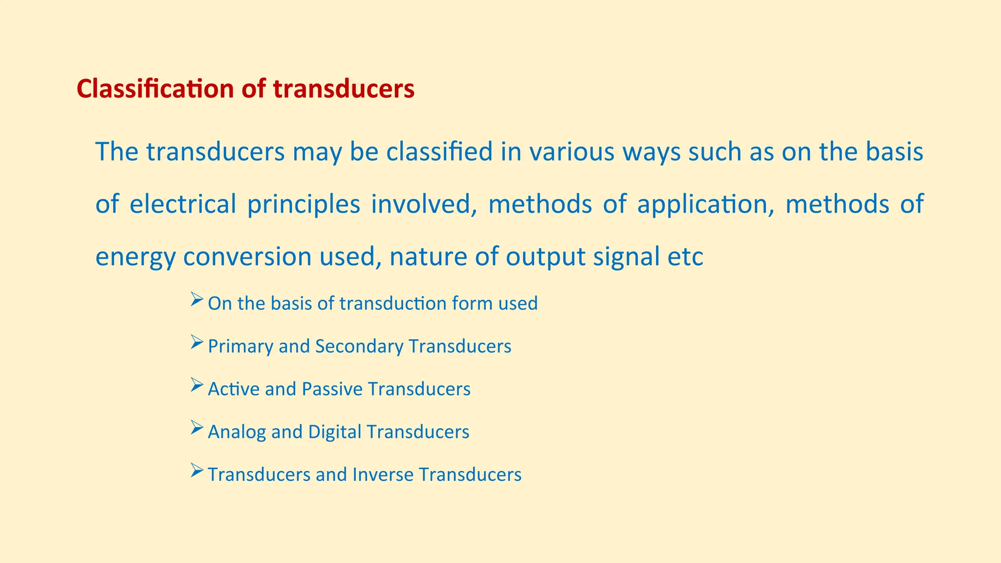 Classification of transducers
The transducers may be classified in various ways such as on the basis
of electrical principles involved, methods of application, methods of
energy conversion used, nature of output signal etc
On the basis of transduction form used
Primary and Secondary Transducers
Active and Passive Transducers
Analog and Digital Transducers
Transducers and Inverse Transducers
 