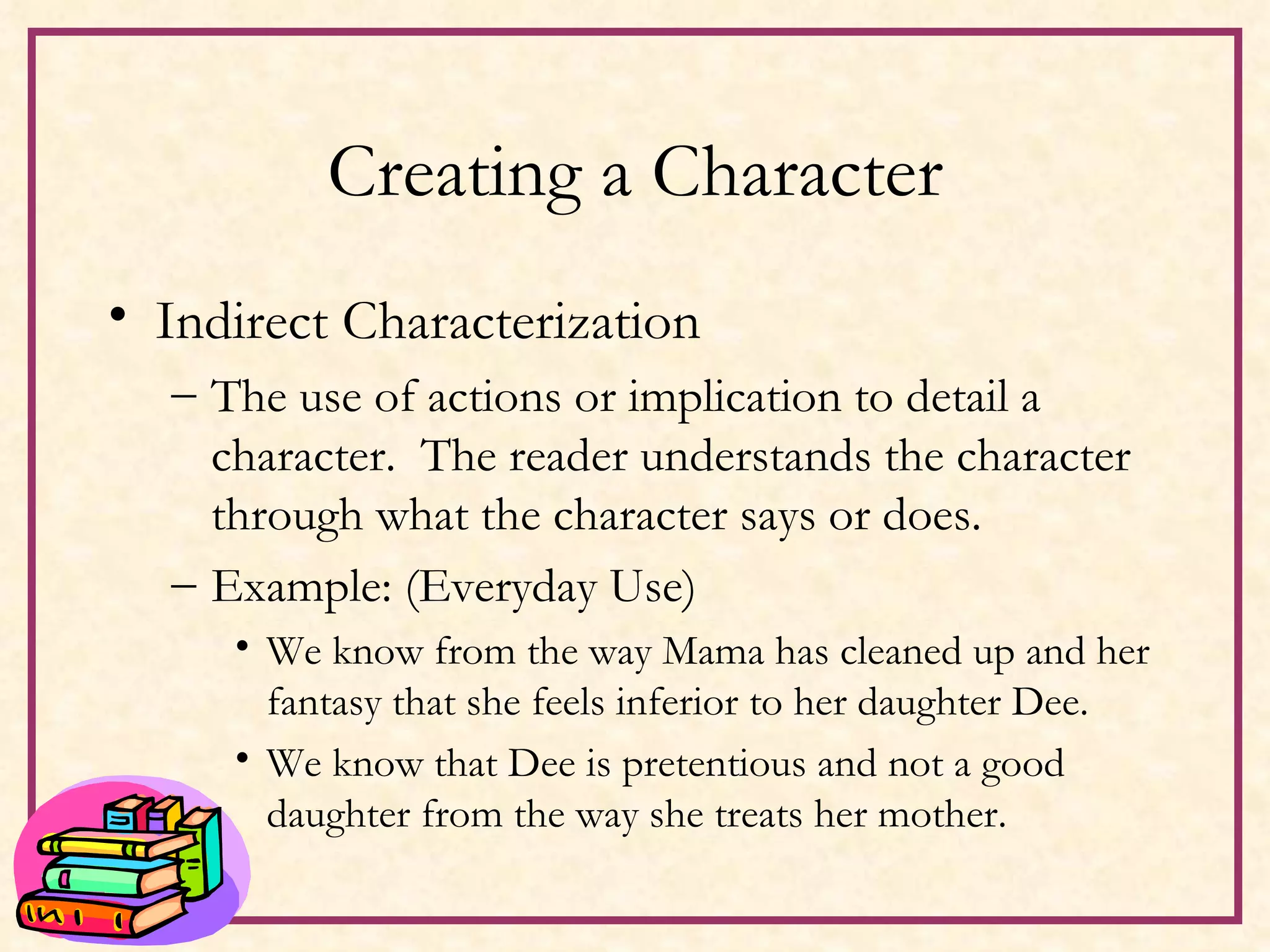 Creating a Character Indirect Characterization The use of actions or implication to detail a character.  The reader understands the character through what the character says or does. Example: (Everyday Use) We know from the way Mama has cleaned up and her fantasy that she feels inferior to her daughter Dee.  We know that Dee is pretentious and not a good daughter from the way she treats her mother. 