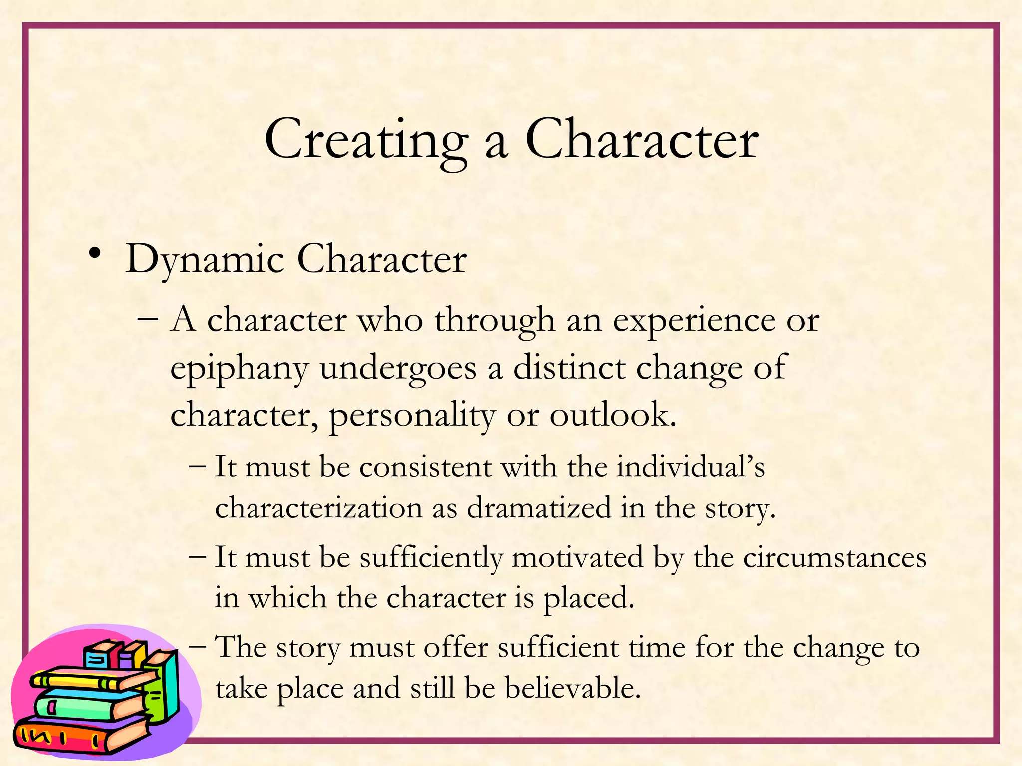 Creating a Character Dynamic Character A character who through an experience or epiphany undergoes a distinct change of character, personality or outlook. It must be consistent with the individual’s characterization as dramatized in the story. It must be sufficiently motivated by the circumstances in which the character is placed. The story must offer sufficient time for the change to take place and still be believable. 