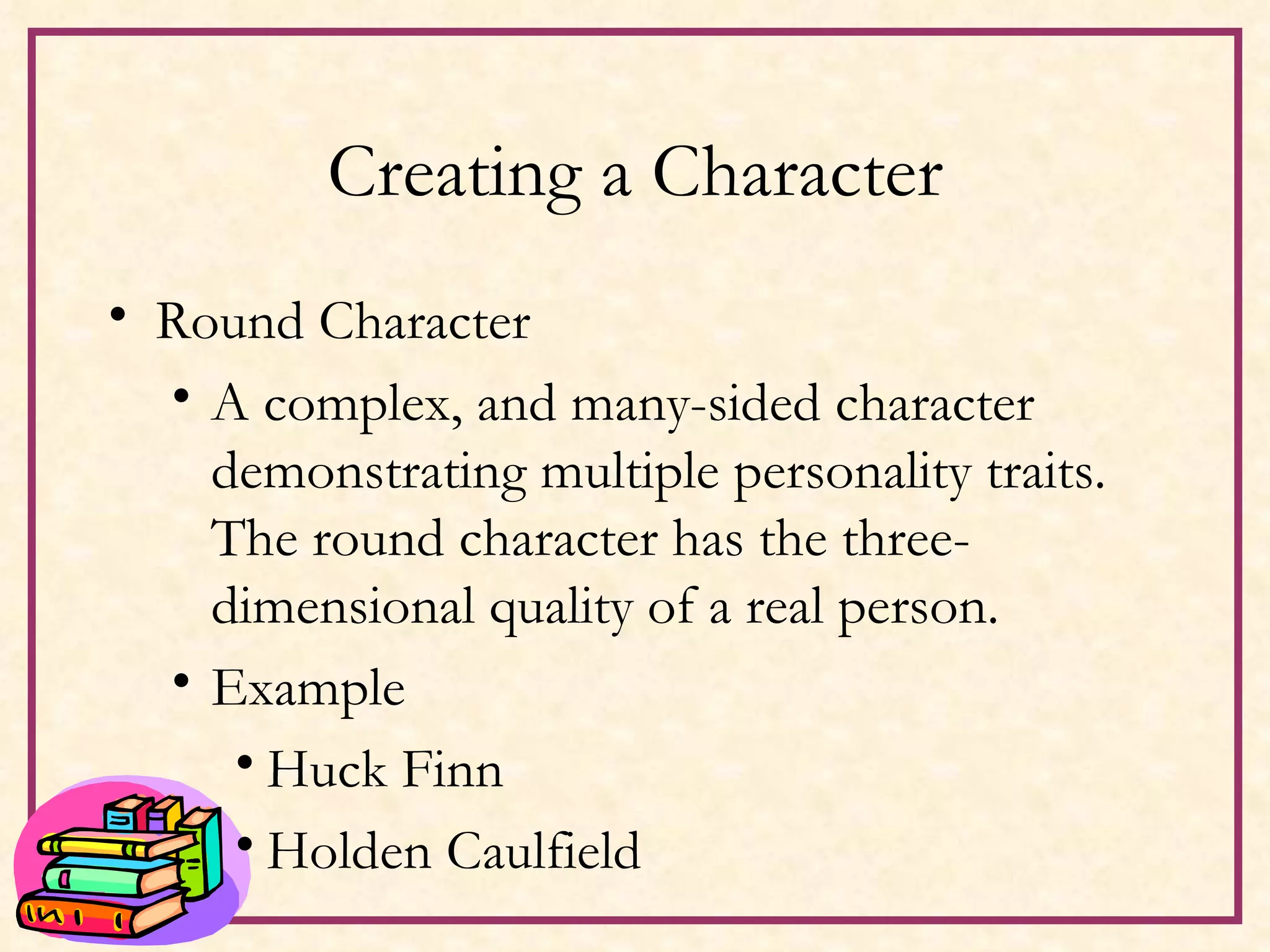 Creating a Character Round Character A complex, and many-sided character demonstrating multiple personality traits.  The round character has the three-dimensional quality of a real person. Example Huck Finn Holden Caulfield 