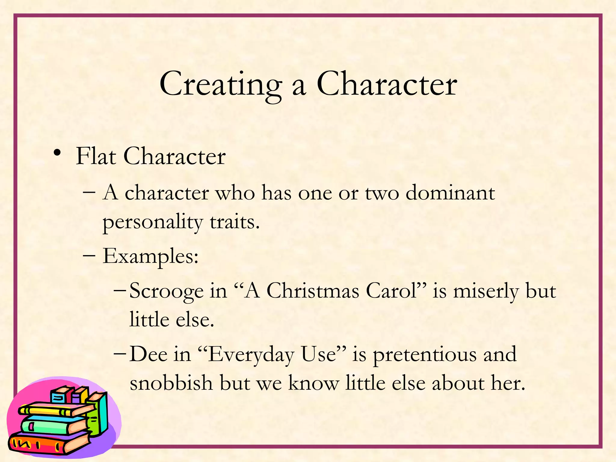Creating a Character Flat Character A character who has one or two dominant personality traits. Examples: Scrooge in “A Christmas Carol” is miserly but little else. Dee in “Everyday Use” is pretentious and snobbish but we know little else about her. 