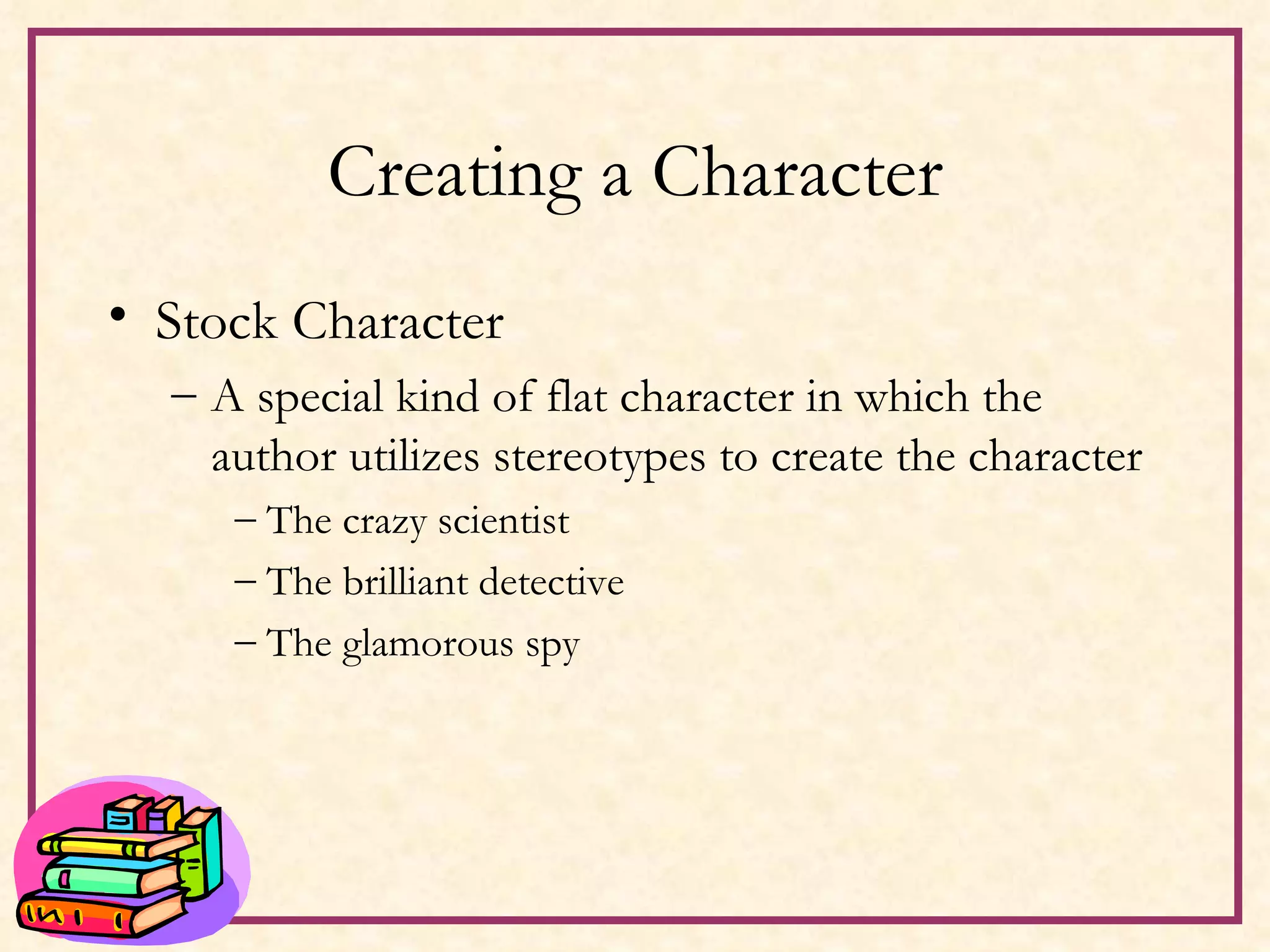 Creating a Character Stock Character A special kind of flat character in which the author utilizes stereotypes to create the character The crazy scientist The brilliant detective The glamorous spy 