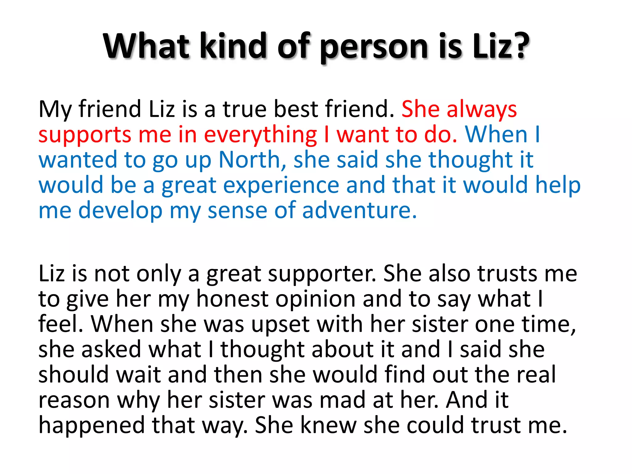 What kind of person is Liz?My friend Liz is a true best friend. She always supports me in everything I want to do. When I wanted to go up North, she said she thought it would be a great experience and that it would help me develop my sense of adventure.Liz is not only a great supporter. She also trusts me to give her my honest opinion and to say what I feel. When she was upset with her sister one time, she asked what I thought about it and I said she should wait and then she would find out the real reason why her sister was mad at her. And it happened that way. She knew she could trust me. 