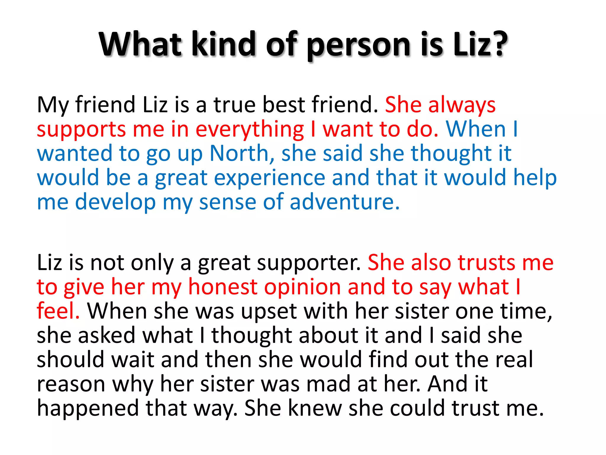 What kind of person is Liz?My friend Liz is a true best friend. She always supports me in everything I want to do. When I wanted to go up North, she said she thought it would be a great experience and that it would help me develop my sense of adventure.Liz is not only a great supporter. She also trusts me to give her my honest opinion and to say what I feel.When she was upset with her sister one time, she asked what I thought about it and I said she should wait and then she would find out the real reason why her sister was mad at her. And it happened that way. She knew she could trust me. 