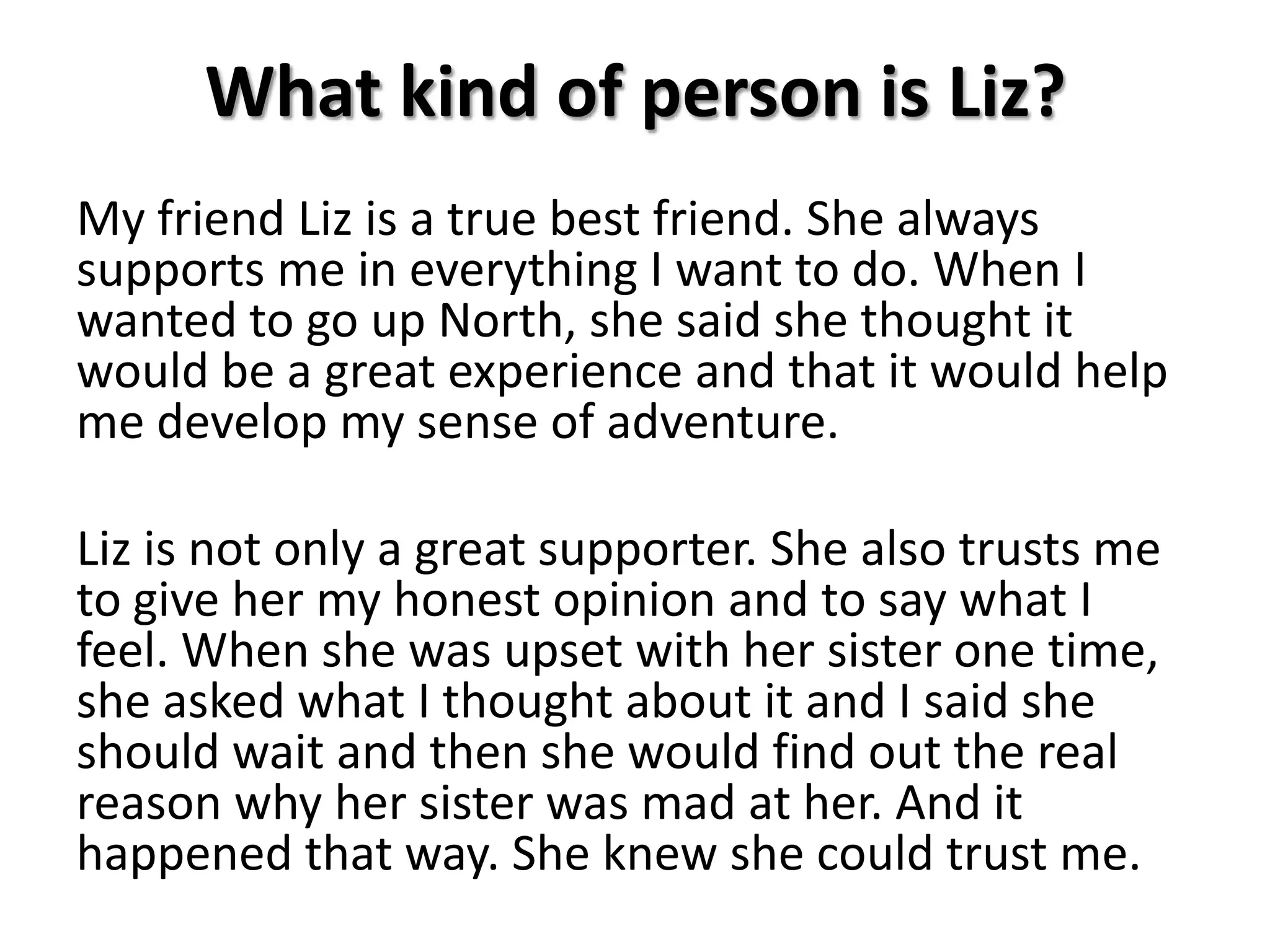 What kind of person is Liz?My friend Liz is a true best friend. She always supports me in everything I want to do. When I wanted to go up North, she said she thought it would be a great experience and that it would help me develop my sense of adventure.Liz is not only a great supporter. She also trusts me to give her my honest opinion and to say what I feel. When she was upset with her sister one time, she asked what I thought about it and I said she should wait and then she would find out the real reason why her sister was mad at her. And it happened that way. She knew she could trust me. 