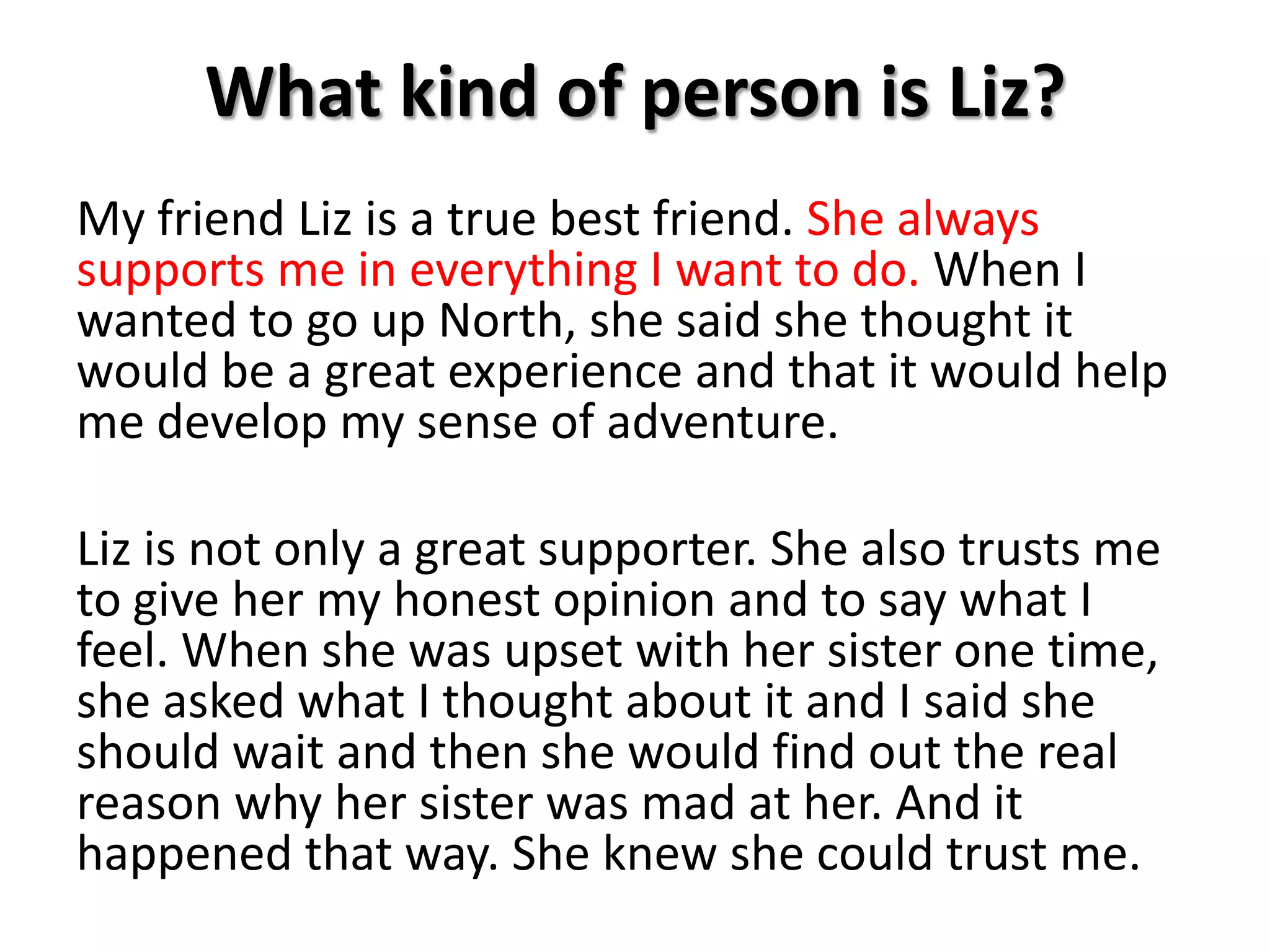 What kind of person is Liz?My friend Liz is a true best friend. She always supports me in everything I want to do. When I wanted to go up North, she said she thought it would be a great experience and that it would help me develop my sense of adventure.Liz is not only a great supporter. She also trusts me to give her my honest opinion and to say what I feel. When she was upset with her sister one time, she asked what I thought about it and I said she should wait and then she would find out the real reason why her sister was mad at her. And it happened that way. She knew she could trust me. 